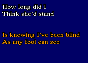 How long did I
Think she'd stand

Is knowing I ve been blind
As any fool can see