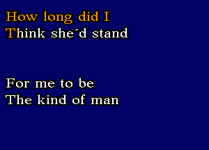 How long did I
Think she'd stand

For me to be
The kind of man