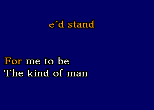 c'd stand

For me to be
The kind of man