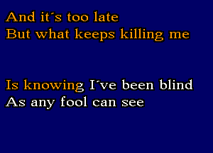 And it's too late
But what keeps killing me

IS knowing I've been blind
AS any fool can see