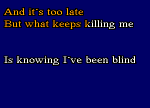 And it's too late
But what keeps killing me

IS knowing I've been blind