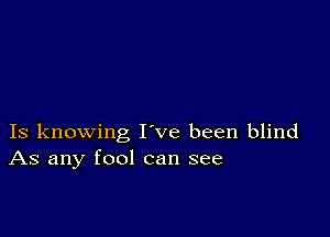 Is knowing I ve been blind
As any fool can see