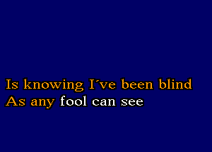 Is knowing I ve been blind
As any fool can see