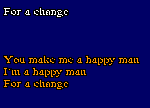 For a change

You make me a happy man
I'm a happy man
For a change