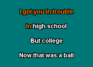 I got you in trouble

In high school

But college

Now that was a ball