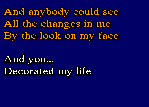 And anybody could see
All the changes in me
By the look on my face

And you...
Decorated my life