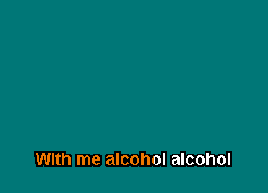 With me alcohol alcohol