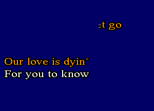 Our love is dyin'
For you to know