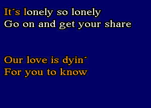 It's lonely so lonely
Go on and get your share

Our love is dyin'
For you to know