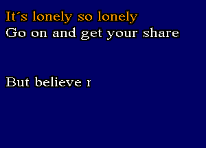 It's lonely so lonely
Go on and get your share

But believe I