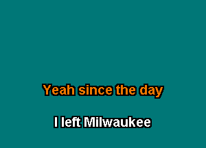 Yeah since the day

I left Milwaukee