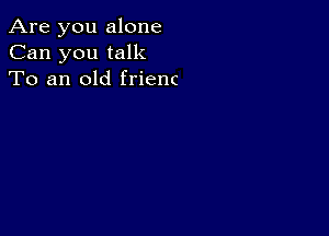 Are you alone
Can you talk
To an old frienc