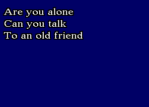 Are you alone
Can you talk
To an old friend