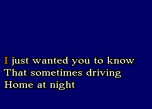 I just wanted you to know
That sometimes driving
Home at night