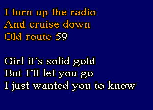 I turn up the radio

And cruise down
Old route 59

Girl it's solid gold
But I'll let you go
I just wanted you to know