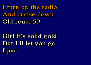 I turn up the radio

And cruise down
Old route 59

Girl it's solid gold
But I'll let you go
I just