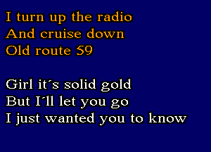 I turn up the radio

And cruise down
Old route 59

Girl it's solid gold
But I'll let you go
I just wanted you to know