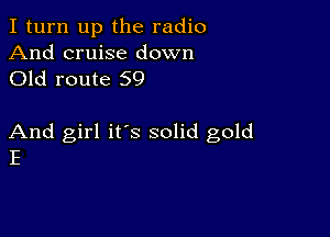 I turn up the radio

And cruise down
Old route 59

And girl it's solid gold
E