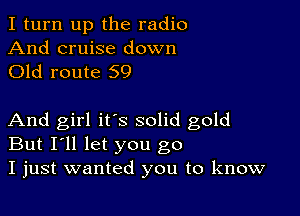 I turn up the radio

And cruise down
Old route 59

And girl it's solid gold
But I'll let you go
I just wanted you to know