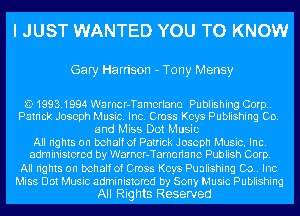 I JUST WANTED YOU TO KNOW

Gary Harrison - Tony Mensy

L?- 1993.1994 Warncr-Tamorlane Publishing Corp..
Patrick Joseph Music. Inc. Cross Keys Publishing Co.
and Miss Dot Music
All rights on behalf of Patrick Joseph Music. Inc.
administered by Warnor-Tamcrianc Publish Corp.
All rights on behalf of Cross Keys Pualishing 00.. Inc
Miss Dot Music administered by Sony Music Publishing

All Rights Reserved