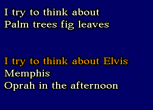 I try to think about
Palm trees fig leaves

I try to think about Elvis
NIemphis
Oprah in the afternoon