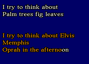 I try to think about
Palm trees fig leaves

I try to think about Elvis
NIemphis
Oprah in the afternoon