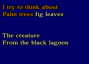 I try to think about
Palm trees fig leaves

The creature
From the black lagoon