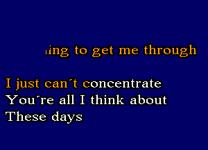 ling to get me through

I just can't concentrate
You're all I think about
These days