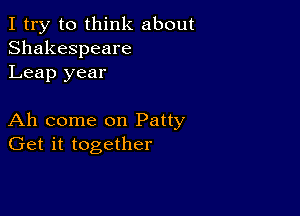 I try to think about
Shakespeare
Leap year

Ah come on Patty
Get it together