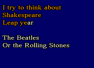 I try to think about
Shakespeare
Leap year

The Beatles
Or the Rolling Stones