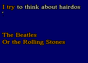 I try to think about hairdos

r

The Beatles
Or the Rolling Stones