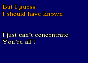 But I guess
I should have known

I just can't concentrate
You're all 1