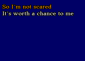 So I'm not scared
It's worth a chance to me