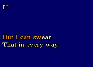 But I can swear
That in every way