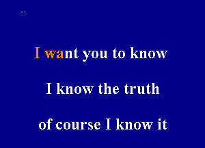 I want you to know

I know the truth

of course I know it