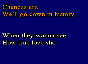 Chances are
XVe'll go down in history

XVhen they wanna see
How true love shc