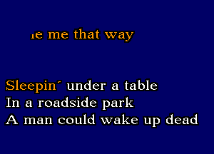 1e me that way

Sleepin' under a table
In a roadside park
A man could wake up dead