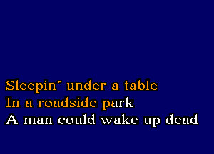 Sleepin' under a table
In a roadside park
A man could wake up dead