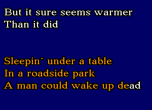 But it sure seems warmer
Than it did

Sleepin' under a table
In a roadside park
A man could wake up dead