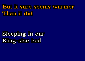 But it sure seems warmer
Than it did

Sleeping in our
King-size bed