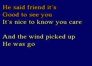 He said friend it's
Good to see you
It's nice to know you care

And the wind picked up
He was go