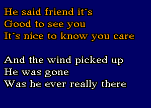 He said friend it's
Good to see you
It's nice to know you care

And the wind picked up
He was gone
Was he ever really there