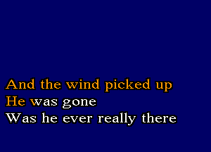 And the wind picked up
He was gone
Was he ever really there