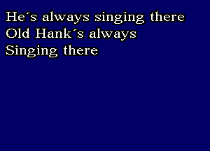 He's always singing there
Old Hank's always
Singing there