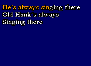 He's always singing there
Old Hank's always
Singing there