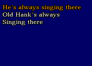 He's always singing there
Old Hank's always
Singing there