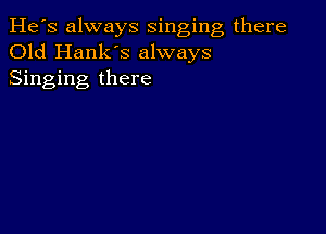 He's always singing there
Old Hank's always
Singing there