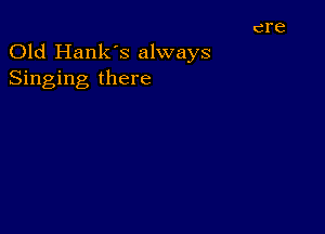 Old Hank's always
Singing there