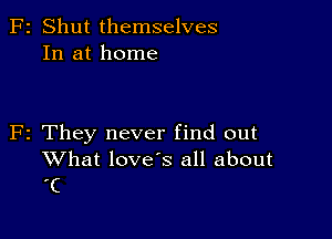 F2 Shut themselves
In at home

F2 They never find out

What loves all about
'C