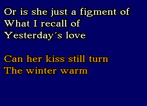 Or is she just a figment of
XVhat I recall of
Yesterday's love

Can her kiss still turn
The winter warm